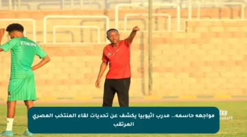 مواجهة حاسمة.. مدرب إثيوبيا يكشف عن تحديات لقاء المنتخب المصري المرتقب